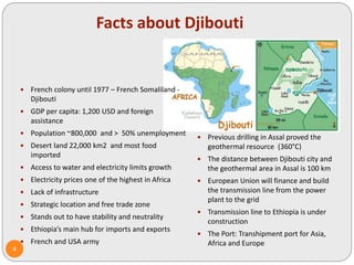 Facts about Djibouti
 French colony until 1977 – French Somaliland -
Djibouti
 GDP per capita: 1,200 USD and foreign
assistance
 Population ~800,000 and > 50% unemployment
 Desert land 22,000 km2 and most food
imported
 Access to water and electricity limits growth
 Electricity prices one of the highest in Africa
 Lack of infrastructure
 Strategic location and free trade zone
 Stands out to have stability and neutrality
 Ethiopia’s main hub for imports and exports
 French and USA army
 Previous drilling in Assal proved the
geothermal resource (360°C)
 The distance between Djibouti city and
the geothermal area in Assal is 100 km
 European Union will finance and build
the transmission line from the power
plant to the grid
 Transmission line to Ethiopia is under
construction
 The Port: Transhipment port for Asia,
Africa and Europe
4
 