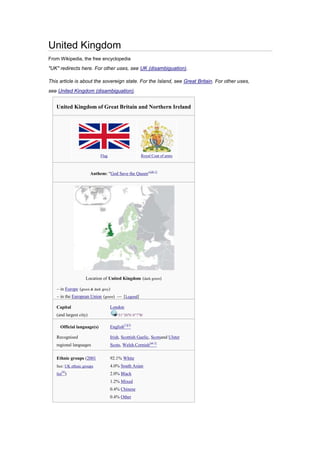 United Kingdom
From Wikipedia, the free encyclopedia
"UK" redirects here. For other uses, see UK (disambiguation).

This article is about the sovereign state. For the Island, see Great Britain. For other uses,
see United Kingdom (disambiguation).


   United Kingdom of Great Britain and Northern Ireland




                             Flag                    Royal Coat of arms



                        Anthem: "God Save the Queen"[nb 1]




                   Location of United Kingdom (dark green)

   – in Europe (green & dark grey)
   – in the European Union (green) — [Legend]

   Capital                          London
   (and largest city)                    51°30′N 0°7′W

     Official language(s)           English[1][2]

   Recognised                       Irish, Scottish Gaelic, Scotsand Ulster
   regional languages               Scots, Welsh,Cornish[nb 2]

   Ethnic groups (2001              92.1% White
   See: UK ethnic groups            4.0% South Asian
      [4]
   list )                           2.0% Black
                                    1.2% Mixed
                                    0.4% Chinese
                                    0.4% Other
 