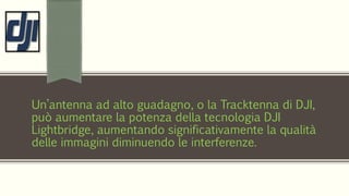 Un’antenna ad alto guadagno, o la Tracktenna di DJI,
può aumentare la potenza della tecnologia DJI
Lightbridge, aumentando significativamente la qualità
delle immagini diminuendo le interferenze.
 