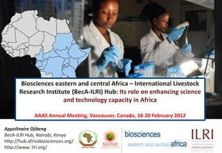 Biosciences eastern and central Africa – International Livestock
       Research Institute (BecA-ILRI) Hub: Its role on enhancing science
                       and technology capacity in Africa

              AAAS Annual Meeting, Vancouver, Canada, 16-20 February 2012

Appolinaire Djikeng
BecA-ILRI Hub, Nairobi, Kenya
http://hub.africabiosciences.org/
http://www. Ilri.org/
 