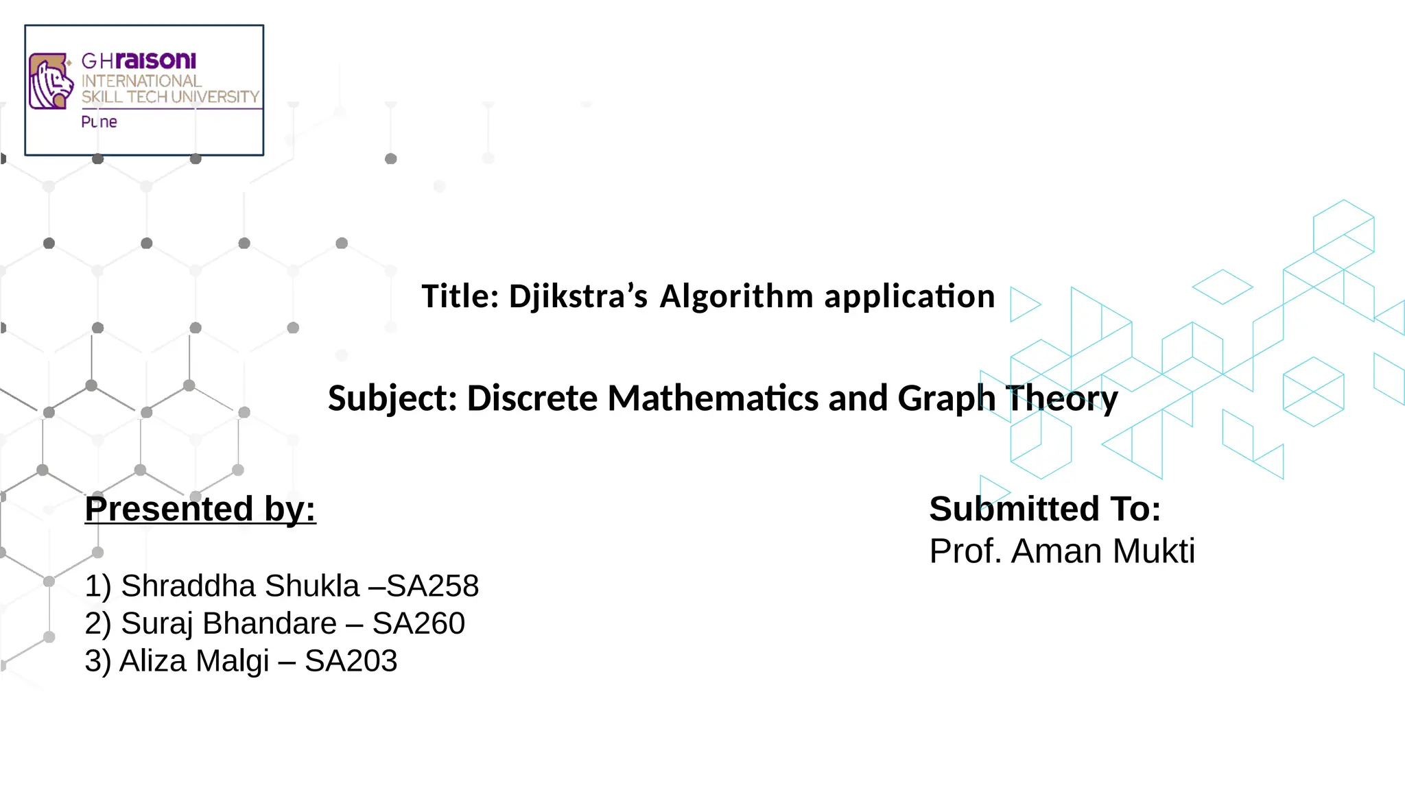 Subject: Discrete Mathematics and Graph Theory
Title: Djikstra’s Algorithm application
Submitted To:
Prof. Aman Mukti
Presented by:
1) Shraddha Shukla –SA258
2) Suraj Bhandare – SA260
3) Aliza Malgi – SA203
 