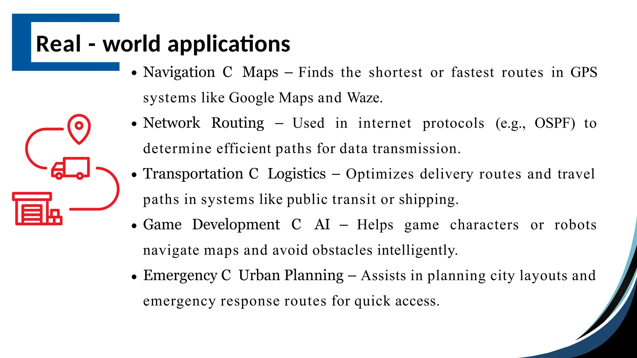 Navigation C Maps – Finds the shortest or fastest routes in GPS
systems like Google Maps and Waze.
Network Routing – Used in internet protocols (e.g., OSPF) to
determine efficient paths for data transmission.
Transportation C Logistics – Optimizes delivery routes and travel
paths in systems like public transit or shipping.
Game Development C AI – Helps game characters or robots
navigate maps and avoid obstacles intelligently.
Emergency C Urban Planning – Assists in planning city layouts and
emergency response routes for quick access.
Real - world applications
 