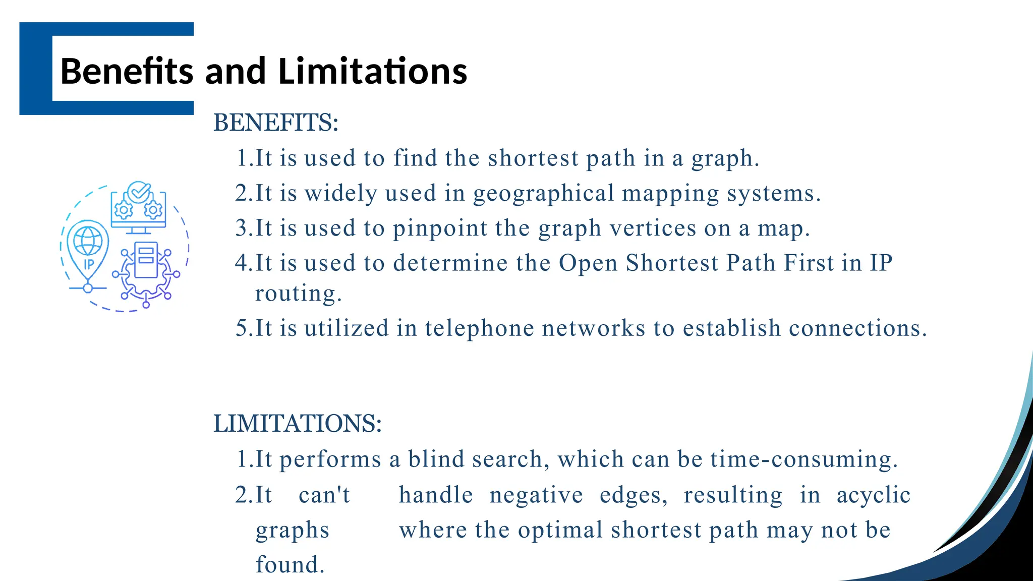 Benefits and Limitations
BENEFITS:
1.It is used to find the shortest path in a graph.
2.It is widely used in geographical mapping systems.
3.It is used to pinpoint the graph vertices on a map.
4.It is used to determine the Open Shortest Path First in IP
routing.
5.It is utilized in telephone networks to establish connections.
LIMITATIONS:
1.It performs a blind search, which can be time-consuming.
2.It can't handle negative edges, resulting in acyclic
graphs where the optimal shortest path may not be
found.
 