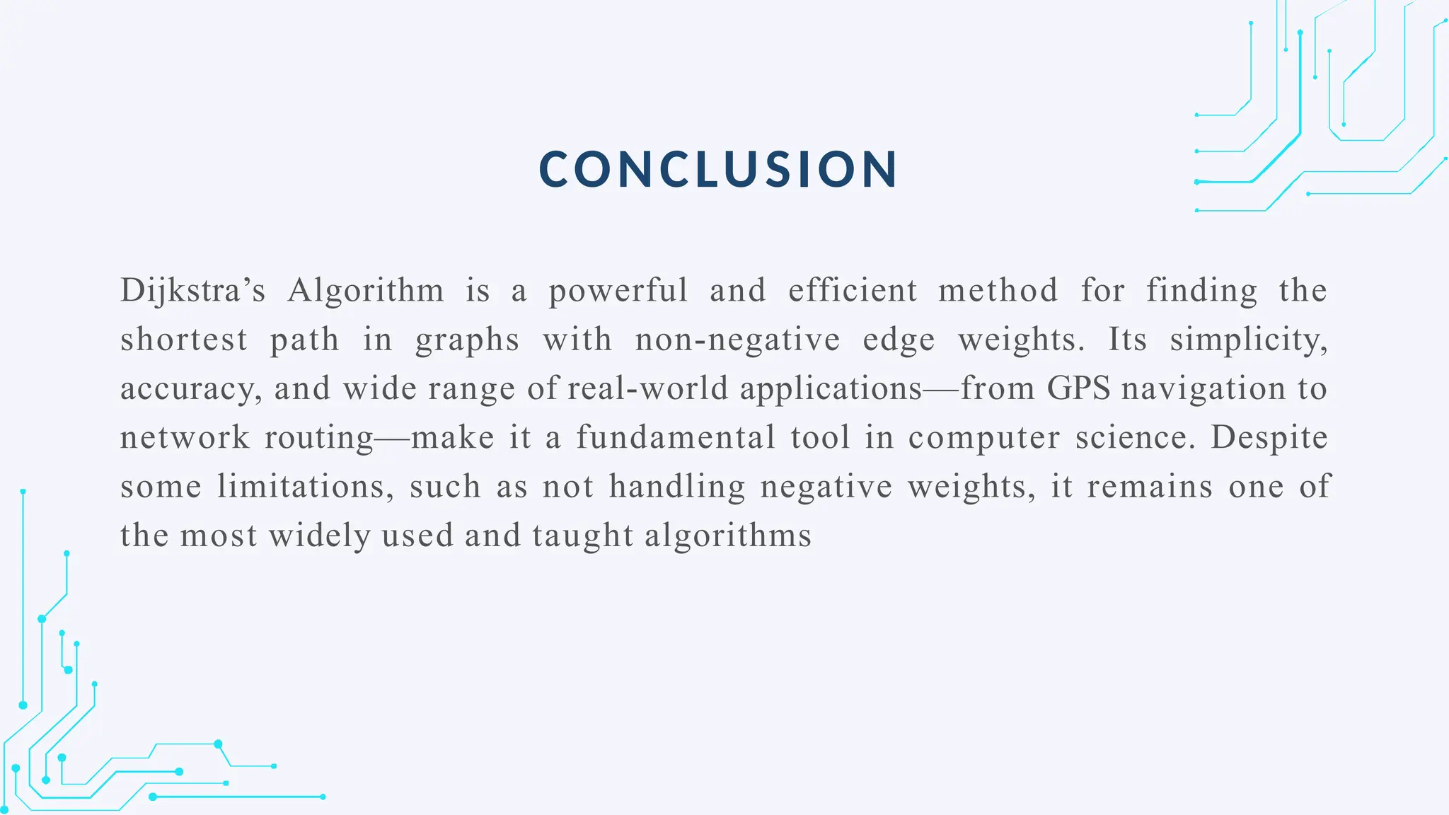Dijkstra’s Algorithm is a powerful and efficient method for finding the
shortest path in graphs with non-negative edge weights. Its simplicity,
accuracy, and wide range of real-world applications—from GPS navigation to
network routing—make it a fundamental tool in computer science. Despite
some limitations, such as not handling negative weights, it remains one of
the most widely used and taught algorithms
CONCLUSION
 