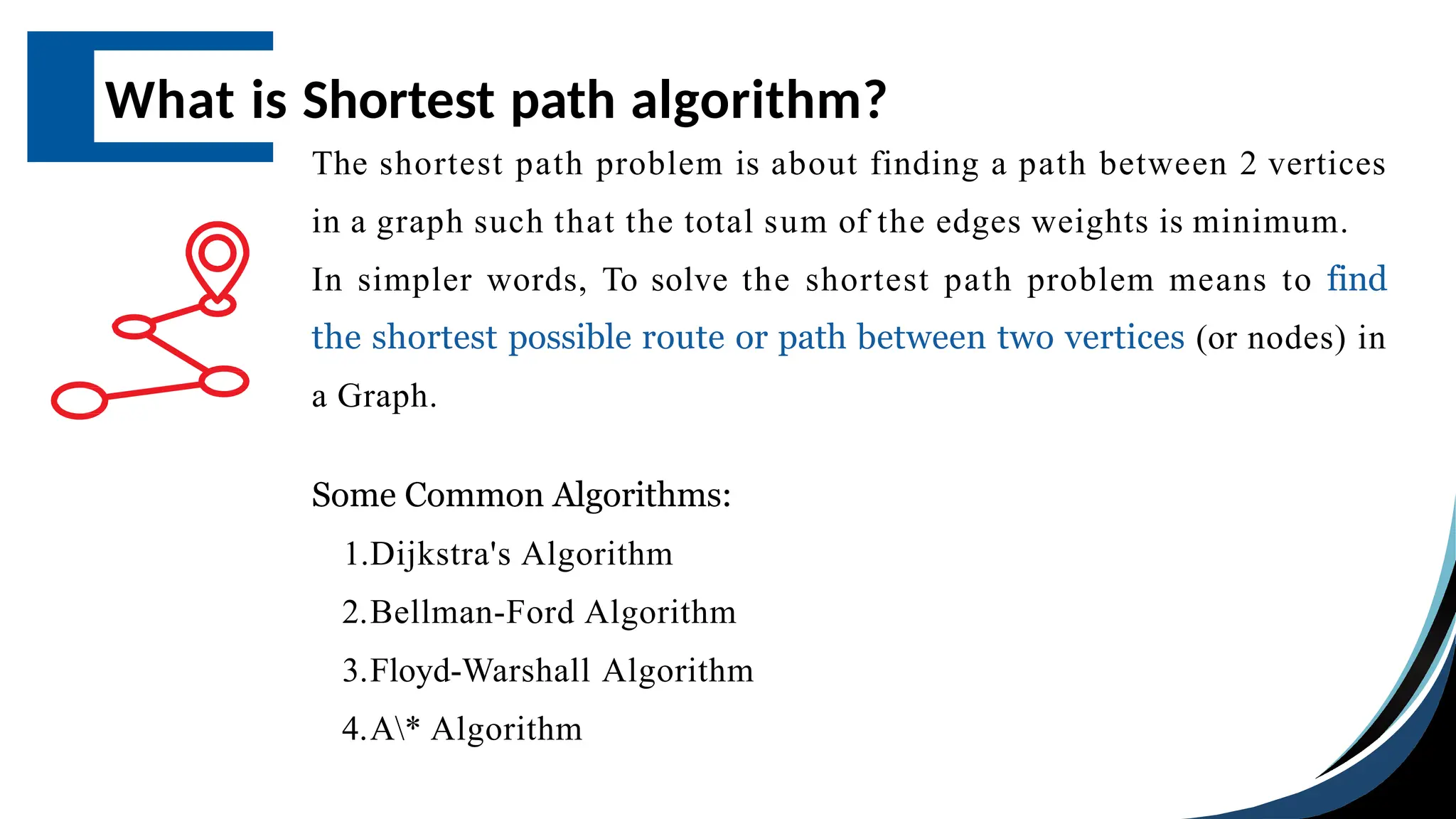 What is Shortest path algorithm?
The shortest path problem is about finding a path between 2 vertices
in a graph such that the total sum of the edges weights is minimum.
In simpler words, To solve the shortest path problem means to find
the shortest possible route or path between two vertices (or nodes) in
a Graph.
Some Common Algorithms:
1.Dijkstra's Algorithm
2.Bellman-Ford Algorithm
3.Floyd-Warshall Algorithm
4.A* Algorithm
 