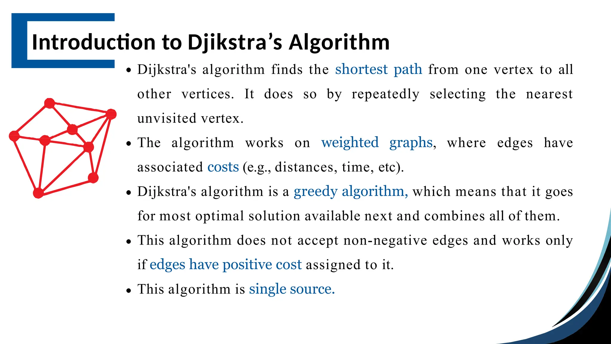 Dijkstra's algorithm finds the shortest path from one vertex to all
other vertices. It does so by repeatedly selecting the nearest
unvisited vertex.
The algorithm works on weighted graphs, where edges have
associated costs (e.g., distances, time, etc).
Dijkstra's algorithm is a greedy algorithm, which means that it goes
for most optimal solution available next and combines all of them.
This algorithm does not accept non-negative edges and works only
if edges have positive cost assigned to it.
This algorithm is single source.
Introduction to Djikstra’s Algorithm
 