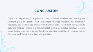 Dijkstra’s Algorithm is a powerful and efficient method for finding the
shortest path in graphs with non-negative edge weights. Its simplicity,
accuracy, and wide range of real-world applications—from GPS navigation to
network routing—make it a fundamental tool in computer science. Despite
some limitations, such as not handling negative weights, it remains one of
the most widely used and taught algorithms
CONCLUSION
 