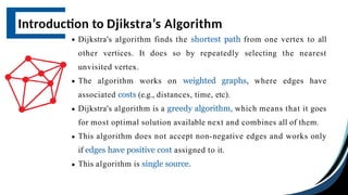 Dijkstra's algorithm finds the shortest path from one vertex to all
other vertices. It does so by repeatedly selecting the nearest
unvisited vertex.
The algorithm works on weighted graphs, where edges have
associated costs (e.g., distances, time, etc).
Dijkstra's algorithm is a greedy algorithm, which means that it goes
for most optimal solution available next and combines all of them.
This algorithm does not accept non-negative edges and works only
if edges have positive cost assigned to it.
This algorithm is single source.
Introduction to Djikstra’s Algorithm
 