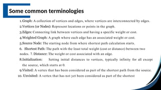 Some common terminologies
1.Graph: A collection of vertices and edges, where vertices are interconnected by edges.
2.Vertices (or Nodes): Represent locations or points in the graph.
3.Edges: Connecting link between vertices and having a specific weight or cost.
4.Weighted Graph: A graph where each edge has an associated weight or cost.
5.Source Node: The starting node from where shortest path calculation starts.
6. Shortest Path: The path with the least total weight (cost or distance) between two
nodes. 7. Distance: The weight or cost associated with an edge.
8.Initialization: Setting initial distances to vertices, typically infinity for all except
the source, which starts at 0.
9.Visited: A vertex that has been considered as part of the shortest path from the source.
10. Unvisited: A vertex that has not yet been considered as part of the shortest
 