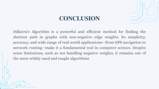 Dijkstra’s Algorithm is a powerful and efficient method for finding the
shortest path in graphs with non-negative edge weights. Its simplicity,
accuracy, and wide range of real-world applications—from GPS navigation to
network routing—make it a fundamental tool in computer science. Despite
some limitations, such as not handling negative weights, it remains one of
the most widely used and taught algorithms
CONCLUSION
 