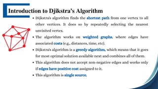 Dijkstra's algorithm finds the shortest path from one vertex to all
other vertices. It does so by repeatedly selecting the nearest
unvisited vertex.
The algorithm works on weighted graphs, where edges have
associated costs (e.g., distances, time, etc).
Dijkstra's algorithm is a greedy algorithm, which means that it goes
for most optimal solution available next and combines all of them.
This algorithm does not accept non-negative edges and works only
if edges have positive cost assigned to it.
This algorithm is single source.
Introduction to Djikstra’s Algorithm
 
