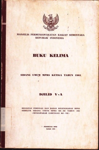 l
l
i
MADJELIS PERMUSJAWANAiAN RAKJAT SEMENTARA
REPUBLIK INDONESIA
BI]I{'U I(DLIMA
SIDANG UMUM MPRS I(DTTGA TAHUN 1965
DJILID V -A
KEGIATAN PIMPINAN DAN BADAN KELENGKAPAN MPR,S
SEBELUM SIDANG UMUM MPR,S KE - III TAHUN 1965
( MUSJAWARAH GABUNGAN ItE - VII )
, PENERBITAN I,IPRS
IAHUN 1972
 