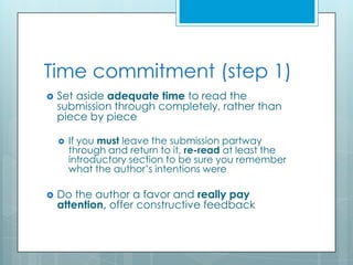 Time commitment (step 1)
   Set aside adequate time to read the
    submission through completely, rather than
    piece by piece

       If you must leave the submission partway
        through and return to it, re-read at least the
        introductory section to be sure you remember
        what the author’s intentions were

   Do the author a favor and really pay
    attention, offer constructive feedback
 