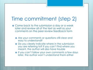 Time commitment (step 2)
   Come back to the submission a day or a week
    later and review all of the text as well as your
    comments on the peer review feedback form

       Are your comments or questions still clear and
        easy to understand?
       Do you clearly indicate where in the submission
        you are referring to? If you can’t find where you
        meant, the author will also have trouble
       If you can’t follow your own comments a few days
        later, the author won’t understand them either
 