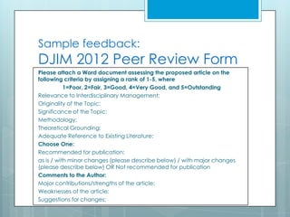 Sample feedback:
DJIM 2012 Peer Review Form
Please attach a Word document assessing the proposed article on the
following criteria by assigning a rank of 1-5, where
           1=Poor, 2=Fair, 3=Good, 4=Very Good, and 5=Outstanding
Relevance to Interdisciplinary Management:
Originality of the Topic:
Significance of the Topic:
Methodology:
Theoretical Grounding:
Adequate Reference to Existing Literature:
Choose One:
Recommended for publication:
as is / with minor changes (please describe below) / with major changes
(please describe below) OR Not recommended for publication
Comments to the Author:
Major contributions/strengths of the article:
Weaknesses of the article:
Suggestions for changes:
 