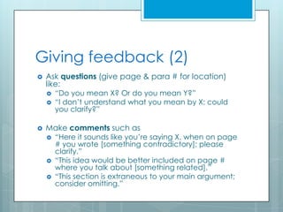 Giving feedback (2)
   Ask questions (give page & para # for location)
    like:
       “Do you mean X? Or do you mean Y?”
       “I don’t understand what you mean by X; could
        you clarify?”

   Make comments such as
       “Here it sounds like you’re saying X, when on page
        # you wrote [something contradictory]; please
        clarify.”
       “This idea would be better included on page #
        where you talk about [something related].”
       “This section is extraneous to your main argument;
        consider omitting.”
 
