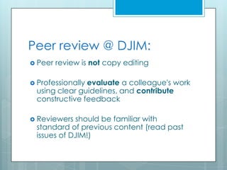 Peer review @ DJIM:
 Peer   review is not copy editing

 Professionally
               evaluate a colleague's work
 using clear guidelines, and contribute
 constructive feedback

 Reviewers should be familiar with
 standard of previous content (read past
 issues of DJIM!)
 