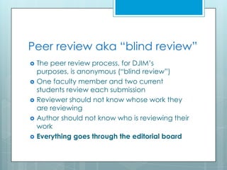 Peer review aka “blind review”
   The peer review process, for DJIM’s
    purposes, is anonymous (“blind review”)
   One faculty member and two current
    students review each submission
   Reviewer should not know whose work they
    are reviewing
   Author should not know who is reviewing their
    work
   Everything goes through the editorial board
 