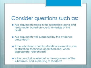 Consider questions such as:
   Are arguments made in the submission sound and
    reasonable, based on your knowledge of the
    field?

   Are arguments well supported by the evidence
    presented?

   If the submission contains statistical evaluation, are
    all statistical techniques identified and, when
    appropriate, referenced?

   Is the conclusion relevant to the arguments of the
    submission, and interesting to readers?
 