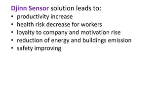 Djinn Sensor solution leads to:
• productivity increase
• health risk decrease for workers
• loyalty to company and motivation rise
• reduction of energy and buildings emission
• safety improving
 