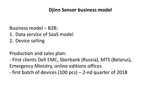 Business model – В2В:
1. Data service of SaaS model
2. Device selling
Production and sales plan:
- First clients Dell EMC, Sberbank (Russia), MTS (Belarus),
Emergency Ministry, online editions offices
- first batch of devices (100 pcs) – 2-nd quarter of 2018
Djinn Sensor business model
 