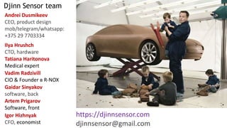 Djinn Sensor team
Andrei Dusmikeev
CEO, product design
mob/telegram/whatsapp:
+375 29 7703334
https://djinnsensor.com
djinnsensor@gmail.com
Ilya Hrushch
CTO, hardware
Igor Hizhnyak
CFO, economist
Vadim Radzivill
CIO & Founder в R-NOX
Tatiana Haritonova
Medical expert
Gaidar Sinyakov
software, back
Artem Prigarov
Software, front
 