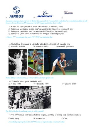 a) b) c)
Supersonic transport aircraft run by British Airways and Air France which symbolized a reconciliation of the rivarly
between Great Britain and France and which first appeared in the sky is called:
14. Charta 77, která působila v letech 1977 až 1992, je iniciativa, která
a) kritizovala „politickou a státní moc“ za nedodržování lidských a občanských práv
b) kritizovala „politickou moc“ za nedodržování lidských a občanských práv
c) kritizovala „státní moc“ za nedodržování lidských a občanských práv
„Charter 77“ operating in the years 1977-1992 is a inicitaive that:
15. Nadia Elena Comaneciová , držitelka pěti zlatých olympijských medailí, byla
a) rumunská tenistka b) rumunská atletka c) rumunská gymnastka
Nadia Elena Comaneciová, a winner of five olympic golds was:
16. Ve kterém měsíci padla Berlínská zeď?
a) v říjnu 1989 b) v listopadu 1989 c) v prosinci 1989
The fall of the Berlin wall took place in which month?
17. V r. 1970 vznikla ve Švédsku hudební skupina, jejíž hity se později staly námětem muzikálu
Fantom opery b) Mamma mia c) Cats
A swedish pop group formed in 1970 became an inpiration for a musical called:
 