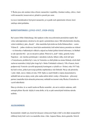 V Řecku jsou zde zastánci obou zřízení, monarchie i republiky. Zastánci rodiny, církve, vlasti
volili monarchii, konzervativci, přináší to prestiž pro zemi.

Levicoví intelektuálové byli proti monarchii, je to podle nich zpátečnické zřízení, které
zatěžuje státní pokladnu.


KONSTANTINOS I. (1913-1917, 1920-1922)


Byl synem Jiřího Glücksburga. Byl opakem svého otce,reformním premiérům nepřál. Byl
velice nekompromisní, dostával se do sporů s premiérskou mocí. Měl absolutistické choutky,
velmi tvrdohlavý, jako „fracek“ . Jeho manželka byla královna Sofia Hohenzollern – sestra
Viléma II. – jedna z královen, která byla autokratická, král nebral názory premiéra na vědomí
– viz historika o balkánských válkách a nájezd na Soluň (jelikož dostal informace, že Bulhaři
se zde opravdu řítí) – jen on má právo jednat. Pěstoval si „kult“ vůdce, generál, řecký
Napoleon – ale všechno prohrál,pak v národním rozkolu, během války, král měl spor
s Venizelosem, problém byl v tom, že Venizelos se chtěl přidat na stranu Dohody a král chtěl
zachovat neutralitu (i když jeho švagr byl v bloku Ústředních velmocí). VB a Francie, které
podporovaly Venizela vytvořili spojenecký kontingent a vylodili se v Soluni, roku 1917 kdy
byl král svržen, jelikož provozuje politiku nepřátelskou vůči Dohodě. Pak je zde přestávka
v jeho vládě, znovu vládne až roku 1920. Spíše se snažil hledět si zájmu dynastických a
nehleděl tak ani na zájmy země, jeho snaha udržet dobré vztahy s Německem – přirozený
partner (manželka byla německá princezna), nehleděl na územní zisky Řecka (Venizelos to
vycítil několikrát)

Dnes je chválen, že se snažil zachovat Řecko neutrální , ale ani to nebylo zadarmo, měli
ustoupit přístav Kavala kdyby k tomu došlo, to by se pak samozřejmě řeckému národu
nelíbilo.




ALEXANDROS


Konstantinův mladší syn, který byl dosazen velmocemi.Nijak zvlášť se do dějin nezapsal,byl
oblíbený řecký král vzal si za manželku ženu z lidu: Aspasiu Manu, dceru generála. Strávili
 
