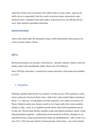spolu část od mala, byla dvorní dáma, čelil velkému tlaku ze strany rodiny , matka na něj
tlačila, ale nic to nepomohlo.Velmi brzy umírá za kuriózní situace: pokousala ho opice
nečekaně umírá v zahradách královského paláce, dostal otravu krve a do několika dní byl
mrtvý .Bylo okamžitě uspořádáno referendum


KONSTANTINOS


Byla to jeho druhá vláda. Byl neschopný stratég v době maloasijského tažení,nakonec byl
svržen revoluční vládou v Řecku




JIŘÍ II.


Byl bratr Konstantina, ale nastoupil v nešťastný čas – desetiletí vyplněno válkami, nebyl zde
dlouho, jelikož sílily republikánské nálady. Musel roku 1923 abdikovat

Roku 1924 bylo referendum, ve kterém byla zrušena monarchie a byla ustanovena republika
na 12 let.




    1. Republika


Myšlenka republika měla čím dál více zastánců v té době, již roku 1920 se poslanci k ní klo-
nili,je to přirozené zřízení pro Řecko, které v době svého vzniku nemělo žádnou aristokracii.
Konec 1.sv. války byl v Evropě pádem celé řady monarchií, a tyto nálady se dostávají i do
Řecka. Období to nebylo moc šťastné, mysleli si, že to bude všelék, byla ovšem nestabilní,
střídaly se vlády – jasné, že se republika nemohla udržet, když došla hospodářská krize do
Evropy, tak v Řecku hodně uhodila, republika se pak stala obětním beránkem. Začaly vznikat
filmonarchistické organizace – podhoubí pro návrat monarchie do Řecka, zhoršující se vni-
tropolitická situace, nárůst monarchistických nálad nad republikánskými, vedlo k tomu, že se
roku 1933 a 1935 puče pod vedením Venizela pokusily zvrátit situaci – ale to byla záminka
 