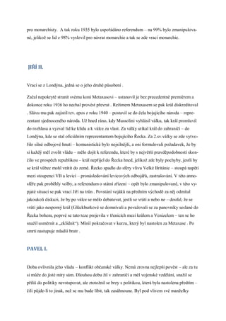pro monarchisty. A tak roku 1935 bylo uspořádáno referendum – na 99% bylo zmanipulova-
né, jelikož se lid z 98% vyslovil pro návrat monarchie a tak se zde vrací monarchie.




JIŘÍ II.


Vrací se z Londýna, jedná se o jeho druhé působení .

Začal nepokrytě stranit svému koni Metaxasovi – ustanovil je bez precedentně premiérem a
dokonce roku 1936 ho nechal provést převrat . Režimem Metaxasem se pak král diskreditoval
. Slávu mu pak zajistil tzv. epos z roku 1940 – postavil se do čela bojujícího národa – repre-
zentant sjednoceného národa. Už hned ráno, kdy Mussolini vyhlásil válku, tak král promluvil
do rozhlasu a vyzval lid ke klidu a k válce za vlast. Za války utíkal král do zahraničí – do
Londýna, kde se stal oficiálním reprezentantem bojujícího Řecka. Za 2.sv.války se zde vytvo-
řilo silné odbojové hnutí – komunistické bylo nejsilnější, a oni formulovali požadavek, že by
si každý měl zvolit vládu – mělo dojít k referendu, které by s největší pravděpodobností skon-
čilo ve prospěch republikou – král nepřijel do Řecka hned, jelikož zde byly pochyby, jestli by
se král vůbec mohl vrátit do země. Řecko spadlo do sféry vlivu Velké Británie – stoupá napětí
mezi stoupenci VB a levicí – pronásledování levicových odbojářů, zastrašování. V této atmo-
sféře pak proběhly volby, a referendum o státní zřízení – opět bylo zmanipulované, v této vy-
pjaté situaci se pak vrací Jiří na trůn . Povstání vojáků na předním východě za něj odmítal
jakoukoli diskuzi, že by po válce se mělo debatovat, jestli se vrátí a nebo ne – doufal, že se
vrátí jako nesporný král (Glückburkové se domnívali a považovali se za panovníky seslané do
Řecka bohem, poprvé se tato teze projevila v třenicích mezi králem a Venizelem – ten se ho
snažil usměrnit a „zklidnit“). Mínil pokračovat v kurzu, který byl nastolen za Metaxase . Po
smrti nastupuje mladší bratr .


PAVEL I.


Doba ovlivnila jeho vládu – konflikt občanské války. Nemá zrovna nejlepší pověst – ale za tu
si může do jisté míry sám. Dlouhou dobu žil v zahraničí a měl vojenské vzdělání, snažil se
příliš do politiky nevstupovat, ale ztotožnil se brzy s politikou, která byla nastolena předtím –
čili půjde-li to jinak, než se mu bude líbit, tak zasáhnoune. Byl pod vlivem své manželky
 
