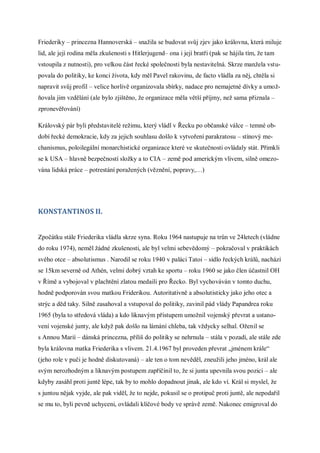 Friederiky – princezna Hannoverská – snažila se budovat svůj zjev jako královna, která miluje
lid, ale její rodina měla zkušenosti s Hitlerjugend– ona i její bratři (pak se hájila tím, že tam
vstoupila z nutnosti), pro velkou část řecké společnosti byla nestavitelná. Skrze manžela vstu-
povala do politiky, ke konci života, kdy měl Pavel rakovinu, de facto vládla za něj, chtěla si
napravit svůj profil – velice horlivě organizovala sbírky, nadace pro nemajetné dívky a umož-
ňovala jim vzdělání (ale bylo zjištěno, že organizace měla větší příjmy, než sama přiznala –
zpronevěřování)

Královský pár byli představitelé režimu, který vládl v Řecku po občanské válce – temné ob-
dobí řecké demokracie, kdy za jejich souhlasu došlo k vytvoření parakratosu – stínový me-
chanismus, poloilegální monarchistické organizace které ve skutečnosti ovládaly stát. Přimkli
se k USA – hlavně bezpečností složky a to CIA – země pod americkým vlivem, silně omezo-
vána lidská práce – potrestání poražených (věznění, popravy,…)




KONSTANTINOS II.


Zpočátku stále Friederika vládla skrze syna. Roku 1964 nastupuje na trůn ve 24letech (vládne
do roku 1974), neměl žádné zkušenosti, ale byl velmi sebevědomý – pokračoval v praktikách
svého otce – absolutismus . Narodil se roku 1940 v paláci Tatoi – sídlo řeckých králů, nachází
se 15km severně od Athén, velmi dobrý vztah ke sportu – roku 1960 se jako člen účastnil OH
v Římě a vybojoval v plachtění zlatou medaili pro Řecko. Byl vychováván v tomto duchu,
hodně podporován svou matkou Friderikou. Autoritativně a absolutisticky jako jeho otec a
strýc a děd taky. Silně zasahoval a vstupoval do politiky, zavinil pád vlády Papandrea roku
1965 (byla to středová vláda) a kdo liknavým přístupem umožnil vojenský převrat a ustano-
vení vojenské junty, ale když pak došlo na lámání chleba, tak vždycky selhal. Oženil se
s Annou Marií – dánská princezna, příliš do politiky se nehrnula – stála v pozadí, ale stále zde
byla královna matka Friederika s vlivem. 21.4.1967 byl proveden převrat „jménem krále“
(jeho role v puči je hodně diskutovaná) – ale ten o tom nevěděl, zneužili jeho jméno, král ale
svým nerozhodným a liknavým postupem zapříčinil to, že si junta upevnila svou pozici – ale
kdyby zasáhl proti juntě lépe, tak by to mohlo dopadnout jinak, ale kdo ví. Král si myslel, že
s juntou nějak vyjde, ale pak viděl, že to nejde, pokusil se o protipuč proti juntě, ale nepodařil
se mu to, byli pevně uchyceni, ovládali klíčové body ve správě země. Nakonec emigroval do
 