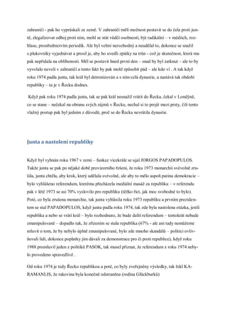 zahraničí - pak ho vypráskali ze země. V zahraničí měli možnost postavit se do čela proti jun-
tě, zlegalizovat odboj proti nim, mohl se stát vůdčí osobností, být radikální – v médiích, roz-
hlase, prostřednictvím periodik. Ale byl velmi nerozhodný a neudělal to, dokonce se snažil
s plukovníky vyjednávat a prosil je, aby ho uvedli zpátky na trůn - což je skutečnost, která mu
pak nepřidala na oblíbenosti. Měl se postavit hned první den – snad by byl zatknut – ale to by
vyvolalo nevoli v zahraničí a tento fakt by pak mohl způsobit pád – ale kdo ví . A tak když
roku 1974 padla junta, tak král byl detronizován a s ním celá dynastie, a nastává tak období
republiky – ta je v Řecku dodnes.

Když pak roku 1974 padla junta, tak se pak král nesnažil vrátit do Řecka, čekal v Londýně,
co se stane – nečekal na obranu svých zájmů v Řecku, nechal si to projít mezi prsty, čili tento
vlažný postup pak byl jedním z důvodů, proč se do Řecka nevrátila dynastie.




Junta a nastolení republiky


Když byl vyhnán roku 1967 v zemi – funkce vícekrále se ujal JORGOS PAPADOPULOS.
Takže junta se pak po nějaké době provizorního řešení, že roku 1973 monarchii svévolně zru-
šila, junta chtěla, aby krok, který udělala svévolně, ale aby to mělo aspoň patinu demokracie –
bylo vyhlášeno referendum, kterému přecházela mediální masáž za republiku – v referendu
pak v létě 1973 se asi 70% vyslovilo pro republiku (těžko říct, jak moc svobodné to bylo).
Poté, co byla zrušena monarchie, tak junta vyhlásila roku 1973 republiku a prvním preziden-
tem se stal PAPADOPULOS, když junta padla roku 1974, tak zde byla nastolena otázka, jestli
republika a nebo se vrátí král – bylo rozhodnuto, že bude další referendum – tentokrát nebude
zmanipulované – dopadlo tak, že zřízením se stala republika (67% - ale ani tady nemůžeme
mluvit o tom, že by nebylo úplně zmanipulované, bylo zde mnoho skandálů – politici ovliv-
ňovali lidi, dokonce poplatky jim dávali za demonstrace pro či proti republice), když roku
1988 promluvil jeden z politiků PASOK, tak musel přiznat, že referendum z roku 1974 neby-
lo provedeno spravedlivě .

Od roku 1974 je tedy Řecko republikou a poté, co byly zveřejněny výsledky, tak řekl KA-
RAMANLIS, že rakovina byla konečně odstraněna (rodina Glückburků)
 