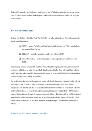 Roku 2007 provedly noviny Βήμα – průzkum, že asi 10% lidí se vyslovilo pro návrat monar-
chie . Král odchází s rodinou do Londýna, kroků nikdy nelitoval a vše co dělal, tak bylo pro
blaho národa .




Královská rodina nyní


Rodina žije dodnes v Londýně, král Pavel Řecký – je jeho nejstarší syn. Do ještě se dnes ob-
jevuje mezi dynastiemi:

           1) SOFIA – dcera Pavla I., současná španělská královna, syn Filip a snacha Leti-
                 cia, manžel Juan Carlos

           2) ELLENA – se stala rumunskou královnou od roku 1920

           3) AELEXANDRA – dcera Alexandra, se stala jugoslávskou královnou roku
                 1944

Dnes nemají územní nároky vůči řeckému státu, i když krále prý velmi mrzí, že mu odebrali
občanství, jelikož on se stále cítí jako Řek (když se narodil jako Řek, měl řecké školy, řecké
rodiče a řečtina jako mateřský jazyk )a odmítá uznat, že by v minulosti udělal nějakou chybu
– vše udělal správně a udělal by to znovu.

Co se týče majetku řecké rodiny poté, co rodina odešla a byl zakázán vstup do Řecka, tak zde
byla otázka co s 11 paláci a loveckými zámečky a dalšími rezorty, které měla rodina
k dispozici, tak majetek jim byl v 70.letech zdaněn a situace se hnula až v 90.letech, kdy král
podepsal dohodu, že se vzdává veškerého majetku, který patřil řecké rodině – 1994 ratifiko-
váno přijetím zákona, ale vyhráli alespoň zámek od Athén v Tatoi (obrátili se na Mezinárodní
soudní dvůr), velmi významné místo pro řecké dějiny a přívržence rodiny, ale dneska velmi
chátrá, chtěli se zavázat, že zde bude muzeum, které mělo být 2012 otevřeno, ale neděje se
zde nic.




Shrnutí, proč královská rodina skončila
 