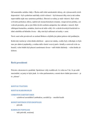 Od samotného začátku vlády v Řecku měli silně autokratické sklony, ale vykonavatelé cizích
doporučení - byli symbolem nadvlády cizích velmocí – byli dosazeni díky nim (a tak rodina
neprováděla nijak moc samotnou politiku). Zbavení se rodiny je malé vítězství. Byli velmi
ovlivněni politickou sférou, nadržovali monarchistickým stranám, vstupovali do politiky, od-
volávali premiéry, jak se jim líbilo (kvůli osobním antipatiím, bez základu v ústavě). Byli
obklopeni kamarilou, armádou, která na ně měla velký vliv a okruh dvorských kariéristů to-
tálně odstřihla od běžného života – díky nim byli odříznuti od reality v zemi.

Navíc sami sebe považovali za zaslané Bohem a chyběla jim jakási pokora vůči poddaným.

Královský institut je velmi drahá záležitost – spravovat zámky, svatby byly velkolepé, to bylo
moc pro daňové poplatníky, a rodina měla vlastní vozový park s letadly a cestovali si do za-
hraničí, velmi štědře byli placeni zaměstnanci dvora + měli štědré důchody – velmi drahá zá-
ležitost.




Řečtí prezidenti


Právníci, ekonomové a podobně. Společnost vždy rozdělovali. Je volen na 5 let, 2x po sobě
maximálně, za junty to bylo jinak. Je volen parlamentem, a nemá skoro žádné pravomoci – je
to „okrasa“ .




KOSTAS TSATSOS

KOSTAS KARAMANLIS

CHRISTOS SARTZETAKIS
    -   vyšetřoval zavraždění Lambrakise, usvědčil je – morální kredit

KONSTANTINOS STEFANOPULOS
    -   právník

KAROLOS PAPULIAS
    -   také právník, současný
 