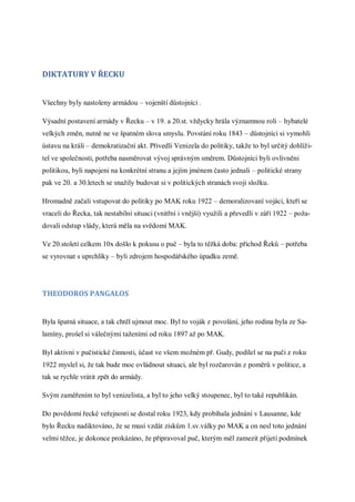 DIKTATURY V ŘECKU


Všechny byly nastoleny armádou – vojenští důstojníci .

Výsadní postavení armády v Řecku – v 19. a 20.st. vždycky hrála významnou roli – hybatelé
velkých změn, nutně ne ve špatném slova smyslu. Povstání roku 1843 – důstojníci si vymohli
ústavu na králi – demokratizační akt. Přivedli Venizela do politiky, takže to byl určitý dohlíži-
tel ve společnosti, potřeba nasměrovat vývoj správným směrem. Důstojníci byli ovlivněni
politikou, byli napojeni na konkrétní stranu a jejím jménem často jednali – politické strany
pak ve 20. a 30.letech se snažily budovat si v politických stranách svoji složku.

Hromadně začali vstupovat do politiky po MAK roku 1922 – demoralizovaní vojáci, kteří se
vraceli do Řecka, tak nestabilní situaci (vnitřní i vnější) využili a převedli v září 1922 – poža-
dovali odstup vlády, která měla na svědomí MAK.

Ve 20.století celkem 10x došlo k pokusu o puč – byla to těžká doba: příchod Řeků – potřeba
se vyrovnat s uprchlíky – byli zdrojem hospodářského úpadku země.




THEODOROS PANGALOS


Byla špatná situace, a tak chtěl ujmout moc. Byl to voják z povolání, jeho rodina byla ze Sa-
lamíny, prošel si válečnými taženími od roku 1897 až po MAK.

Byl aktivní v pučistické činnosti, účast ve všem možném př. Gudy, podílel se na puči z roku
1922 myslel si, že tak bude moc ovládnout situaci, ale byl rozčarován z poměrů v politice, a
tak se rychle vrátit zpět do armády.

Svým zaměřením to byl venizelista, a byl to jeho velký stoupenec, byl to také republikán.

Do povědomí řecké veřejnosti se dostal roku 1923, kdy probíhala jednání v Lausanne, kde
bylo Řecku nadiktováno, že se musí vzdát ziskům 1.sv.války po MAK a on nesl toto jednání
velmi těžce, je dokonce prokázáno, že připravoval puč, kterým měl zamezit přijetí podmínek
 