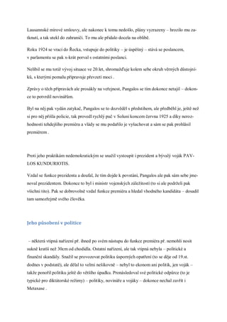 Lausannské mírové smlouvy, ale nakonec k tomu nedošlo, plány vyzrazeny – hrozilo mu za-
tknutí, a tak utekl do zahraničí. To mu ale přidalo docela na oblibě.

Roku 1924 se vrací do Řecka, vstupuje do politiky – je úspěšný – stává se poslancem,
v parlamentu se pak x-krát porval s ostatními poslanci.

Nelíbil se mu totiž vývoj situace ve 20.let, shromažďuje kolem sebe okruh věrných důstojní-
ků, s kterými pomalu připravuje převzetí moci .

Zprávy o těch přípravách ale prosákly na veřejnost, Pangalos se tím dokonce netajil – dokon-
ce to potvrdil novinářům.

Byl na něj pak vydán zatykač, Pangalos se to dozvěděl s předstihem, ale předběhl je, ještě než
si pro něj přišla policie, tak provedl rychlý puč v Soluni koncem června 1925 a díky neroz-
hodnosti tehdejšího premiéra a vlády se mu podařilo je vyšachovat a sám se pak prohlásil
premiérem .




Proti jeho praktikám nedemokratickým se snažil vystoupit i prezident a bývalý voják PAV-
LOS KUNDURIOTIS.

Vzdal se funkce prezidenta a doufal, že tím dojde k povstání, Pangalos ale pak sám sebe jme-
noval prezidentem. Dokonce to byl i ministr vojenských záležitostí (to si ale podrželi pak
všichni tito). Pak se dobrovolně vzdal funkce premiéra a hledal vhodného kandidáta – dosadil
tam samozřejmě svého člověka.




Jeho působení v politice


– některá vtipná nařízení př. ihned po svém nástupu do funkce premiéra př. nemohli nosit
sukně kratší než 30cm od chodidla. Ostatní nařízení, ale tak vtipná nebyla – politické a
finanční skandály. Snažil se provozovat politiku úsporných opatření (to se děje od 19.st.
dodnes v podstatě), ale dělal to velmi nešikovně – nebyl to ekonom ani politik, jen voják –
takže ponořil politiku ještě do většího úpadku. Pronásledoval své politické odpůrce (to je
typické pro diktátorské režimy) – politiky, novináře a vojáky – dokonce nechal zavřít i
Metaxase .
 