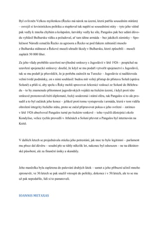 Byl ovlivněn Velkou myšlenkou (Řecko má nárok na území, která patřila sousedním státům)
– osvojil si šovinistickou politiku a stupňoval tak napětí se sousedními státy – tyto jeho vášně
pak vedly k mnoha chybám a kolapsům, šarvátky vedly ke síle, Pangalos pak bez udání důvo-
du vyhlásil Bulharsku válku a požadoval, ať tam táhne armáda – bez jakékoli záminky – Spo-
lečnost Národů označila Řecko za agresora a Řecko se pod tlakem zahraničí muselo
z Bulharska stáhnout a Řekové museli uhradit škody v Bulharsku, které způsobili – museli
zaplatit 50 000 liber.

Za jeho vlády proběhlo uzavření nevýhodné smlouvy s Jugoslávií v létě 1926 – pospíchal na
uzavření spojenecké smlouvy: doufal, že když se mu podaří vytvořit spojenectví s Jugoslávií,
tak se mu podaří je přesvědčit, že je potřeba zaútočit na Turecko – Jugoslávie si nadiktovala
velmi tvrdé podmínky, on s nimi souhlasil: budou mít volný přístup do přístavu Soluň (správa
Soluně) a přáli si, aby spolu s Řeky mohli spravovat železnici vedoucí ze Soluně do Bělehra-
du – to by znamenalo přítomnost jugoslávských vojáků na řeckém území, i když proti této
smlouvě protestovali řečtí diplomaté, řecký soukromá i státní sféra, tak Pangalos si to ale pro-
sadil a to byl začátek jeho konce – jelikož proti tomu vystupovala i armáda, která v tom viděla
ohrožení integrity řeckého státu, proto se začal připravovat pokus o jeho svržení – zatímco
v létě 1926 absolvoval Pangalos turné po řeckém venkově – toho využili důstojníci okolo
Kondylise, velice rychle provedli v Athénách a Soluni převrat a Pangalos byl internován na
Krétě.




V dalších letech se projednávala otázka jeho potrestání, jak moc to bylo legitimní – parlament
mu přece dal důvěru – soudní pře se táhly několik let, nakonec byl odsouzen – ne na diktátor-
ské působení, ale za finanční úniky a skandály.




Jeho manželka byla zapletena do pašování drahých látek – samet a jeho příbuzní učinil mnoho
zpronevěr, ve 30.letech se pak snažil vstoupit do politiky, dokonce i v 50.letech, ale to se mu
už pak nepodařilo, lidi si to pamatovali.




IOANNIS METAXAS
 