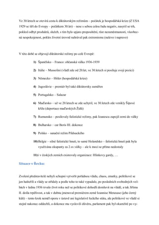 Ve 30.letech se otevírá cesta k diktátorským režimům – počátek je hospodářská krize (Z USA
1929 se šíří do Evropy – počátkem 30.let) – nese s sebou celou řadu negativ, nasytil se trh,
poklesl odbyt produktů, služeb, s tím bylo spjato propouštění, růst nezaměstnanosti, všeobec-
ná nespokojenost, pokles životní úrovně nahrával pak extremismu (nalevo i napravo)




V této době se objevují diktátorské režimy po celé Evropě:

           1) Španělsko – Franco: občanská válka 1936-1939

           2) Itálie – Mussolini (vládl zde od 20.let, ve 30.letech si posiluje svoji pozici)

           3) Německo – Hitler (hospodářská krize)

           4) Jugoslávie – premiér byl také diktátorsky zaměřen

           5) Portugalsko – Salazar

           6) Maďarsko – už ve 20.letech se zde uchytil, ve 30.letech zde vznikly Šípové
               kříže (deportace maďarských Židů)

           7) Rumunsko – posilovaly fašistické režimy, pak Ioanescu zapojil zemi do války

           8) Bulharsko – car Boris III. dokonce

           9) Polsko – sanační režim Pildsuckého

           10) Belgie – silné fašistické hnutí, to samé Holandsko – fašistická hnutí pak byla
               využívána okupanty za 2.sv.války – ale k moci se přímo nedostaly

           11) i v českých zemích existovaly organizace: Hlinkovy gardy, …

Situace v Řecku:


Zvolení představitelé nebyli schopni vytvořit pořádnou vládu, chaos, zmatky, politikové se
jen hašteřili a vlády se střídaly a podle toho to také vypadalo, po posledních svobodných vol-
bách v lednu 1936 trvalo čtvrt roku než se politikové dohodli domluvit na vládě, a tak Jiřímu
II. došla trpělivost, a tak v dubnu jmenoval premiérem země Ioannise Metaxase (jeho černý
kůň) – tento krok neměl oporu v ústavě ani legislativě řeckého státu, ale politikové ve vládě si
stejně nakonec oddechli, a dokonce mu vyslovili důvěru, parlament pak byl okamžitě po vy-
 