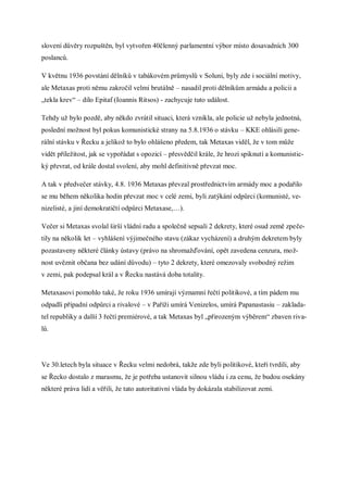 slovení důvěry rozpuštěn, byl vytvořen 40členný parlamentní výbor místo dosavadních 300
poslanců.

V květnu 1936 povstání dělníků v tabákovém průmyslů v Soluni, byly zde i sociální motivy,
ale Metaxas proti němu zakročil velmi brutálně – nasadil proti dělníkům armádu a policii a
„tekla krev“ – dílo Epitaf (Ioannis Ritsos) - zachycuje tuto událost.

Tehdy už bylo pozdě, aby někdo zvrátil situaci, která vznikla, ale policie už nebyla jednotná,
poslední možnost byl pokus komunistické strany na 5.8.1936 o stávku – KKE ohlásili gene-
rální stávku v Řecku a jelikož to bylo ohlášeno předem, tak Metaxas viděl, že v tom může
vidět příležitost, jak se vypořádat s opozicí – přesvědčil krále, že hrozí spiknutí a komunistic-
ký převrat, od krále dostal svolení, aby mohl definitivně převzat moc.

A tak v předvečer stávky, 4.8. 1936 Metaxas převzal prostřednictvím armády moc a podařilo
se mu během několika hodin převzat moc v celé zemi, byli zatýkání odpůrci (komunisté, ve-
nizelisté, a jiní demokratičtí odpůrci Metaxase,…).

Večer si Metaxas svolal širší vládní radu a společně sepsali 2 dekrety, které osud země zpeče-
tily na několik let – vyhlášení výjimečného stavu (zákaz vycházení) a druhým dekretem byly
pozastaveny některé články ústavy (právo na shromažďování, opět zavedena cenzura, mož-
nost uvěznit občana bez udání důvodu) – tyto 2 dekrety, které omezovaly svobodný režim
v zemi, pak podepsal král a v Řecku nastává doba totality.

Metaxasovi pomohlo také, že roku 1936 umírají významní řečtí politikové, a tím pádem mu
odpadli případní odpůrci a rivalové – v Paříži umírá Venizelos, umírá Papanastasiu – zaklada-
tel republiky a další 3 řečtí premiérové, a tak Metaxas byl „přirozeným výběrem“ zbaven riva-
lů.




Ve 30.letech byla situace v Řecku velmi nedobrá, takže zde byli politikové, kteří tvrdili, aby
se Řecko dostalo z marasmu, že je potřeba ustanovit silnou vládu i za cenu, že budou osekány
některé práva lidí a věřili, že tato autoritativní vláda by dokázala stabilizovat zemi.
 