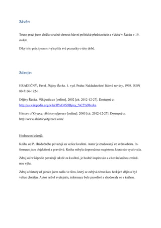 Závěr:


Touto prací jsem chtěla stručně shrnout hlavní politické představitele a vládce v Řecku v 19.
století.

Díky této práci jsem si vylepšila své poznatky o této době.




Zdroje:


HRADEČNÝ, Pavel. Dějiny Řecka. 1. vyd. Praha: Nakladatelství lidové noviny, 1998. ISBN
80-7106-192-1.

Dějiny Řecka. Wikipedie.cz [online]. 2002 [cit. 2012-12-27]. Dostupné z:
http://cs.wikipedia.org/wiki/D%C4%9Bjiny_%C5%98ecka

History of Greece. Ahistoryofgreece [online]. 2005 [cit. 2012-12-27]. Dostupné z:
http://www.ahistoryofgreece.com/




Hodnocení zdrojů:

Knihu od P. Hradečného považuji za velice kvalitní. Autor je erudovaný ve svém oboru. In-
formace jsou objektivní a pravdivé. Kniha mibyla doporučena magistrou, která nás vyučovala.

Zdroj od wikipedie považuji taktéž za kvalitní, je hodně inspirován a citován knihou zmíně-
nou výše.

Zdroj a history of greece jsem našla ve fóru, který se zabývá tématikou řeckých dějin a byl
velice chválen. Autor nebyl zveřejněn, informace byly pravdivé a shodovaly se s knihou.
 