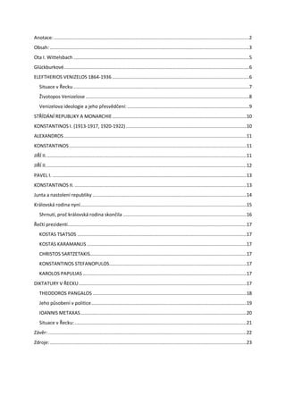 Anotace: .............................................................................................................................................2
Obsah: ................................................................................................................................................3
Ota I. Wittelsbach ...............................................................................................................................5
Glückburkové......................................................................................................................................6
ELEFTHERIOS VENIZELOS 1864-1936 ...................................................................................................6
   Situace v Řecku ...............................................................................................................................7
   Životopos Venizelose ......................................................................................................................8
   Venizelova ideologie a jeho přesvědčení: ........................................................................................9
STŘÍDÁNÍ REPUBLIKY A MONARCHIE ................................................................................................. 10
KONSTANTINOS I. (1913-1917, 1920-1922) ....................................................................................... 10
ALEXANDROS .................................................................................................................................... 11
KONSTANTINOS ................................................................................................................................ 11
JIŘÍ II. ................................................................................................................................................ 11
JIŘÍ II. ................................................................................................................................................ 12
PAVEL I. ............................................................................................................................................ 13
KONSTANTINOS II. ............................................................................................................................ 13
Junta a nastolení republiky ............................................................................................................... 14
Královská rodina nyní ........................................................................................................................ 15
   Shrnutí, proč královská rodina skončila ......................................................................................... 16
Řečtí prezidenti ................................................................................................................................. 17
   KOSTAS TSATSOS .......................................................................................................................... 17
   KOSTAS KARAMANLIS ................................................................................................................... 17
   CHRISTOS SARTZETAKIS................................................................................................................. 17
   KONSTANTINOS STEFANOPULOS ................................................................................................... 17
   KAROLOS PAPULIAS ...................................................................................................................... 17
DIKTATURY V ŘECKU ......................................................................................................................... 17
   THEODOROS PANGALOS ............................................................................................................... 18
   Jeho působení v politice ................................................................................................................ 19
   IOANNIS METAXAS ........................................................................................................................ 20
   Situace v Řecku: ............................................................................................................................ 21
Závěr: ............................................................................................................................................... 22
Zdroje: .............................................................................................................................................. 23
 