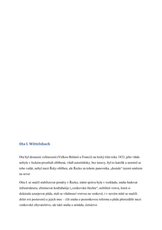 Ota I. Wittelsbach


Ota byl dosazeni velmocemi (Velkou Británií a Francií) na řecký trůn roku 1833, jeho vláda
nebyla v řeckém prostředí oblíbená, vládl autoritářsky, bez ústavy, byl to katolík a nemínil se
toho vzdát, nebyl mezi Řeky oblíben, ale Řecko za tohoto panovníka „dostalo“ území směrem
na sever

Otta I. se snažil stabilizovat poměry v Řecku, státní správa byla v rozkladu, snaha budovat
infrastrukturu, eliminovat kodžabašije („venkovská šlechta“, nobilitní vrstva, která si
dokázala uzurpovat půdu, stali se vládnoucí vrstvou na venkově, i v novém státě se snažili
držet své postavení) a jejich moc – čili snaha o pozemkovou reformu a půdu přerozdělit mezi
venkovské obyvatelstvo, ale také snaha o armádu, četnictvo
 