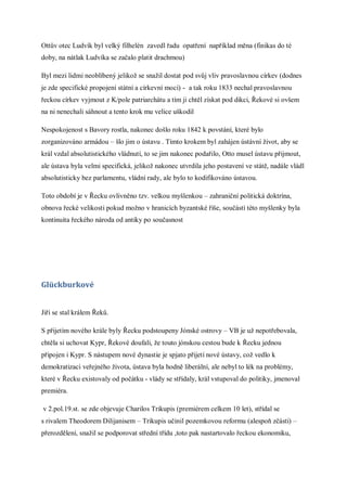 Ottův otec Ludvík byl velký filhelén zavedl řadu opatření například měna (finikas do té
doby, na nátlak Ludvíka se začalo platit drachmou)

Byl mezi lidmi neoblíbený jelikož se snažil dostat pod svůj vliv pravoslavnou církev (dodnes
je zde specifické propojení státní a církevní moci) - a tak roku 1833 nechal pravoslavnou
řeckou církev vyjmout z K/pole patriarchátu a tím ji chtěl získat pod dikci, Řekové si ovšem
na ni nenechali sáhnout a tento krok mu velice uškodil

Nespokojenost s Bavory rostla, nakonec došlo roku 1842 k povstání, které bylo
zorganizováno armádou – šlo jim o ústavu . Tímto krokem byl zahájen ústávní život, aby se
král vzdal absolutistického vládnutí, to se jim nakonec podařilo, Otto musel ústavu přijmout,
ale ústava byla velmi specifická, jelikož nakonec utvrdila jeho postavení ve státě, nadále vládl
absolutisticky bez parlamentu, vládní rady, ale bylo to kodifikováno ústavou.

Toto období je v Řecku ovlivněno tzv. velkou myšlenkou – zahraniční politická doktrína,
obnova řecké velikosti pokud možno v hranicích byzantské říše, součástí této myšlenky byla
kontinuita řeckého národa od antiky po současnost




Glückburkové


Jiří se stal králem Řeků.

S přijetím nového krále byly Řecku podstoupeny Jónské ostrovy – VB je už nepotřebovala,
chtěla si uchovat Kypr, Řekové doufali, že touto jónskou cestou bude k Řecku jednou
připojen i Kypr. S nástupem nové dynastie je spjato přijetí nové ústavy, což vedlo k
demokratizaci veřejného života, ústava byla hodně liberální, ale nebyl to lék na problémy,
které v Řecku existovaly od počátku - vlády se střídaly, král vstupoval do politiky, jmenoval
premiéra.

v 2.pol.19.st. se zde objevuje Charilos Trikupis (premiérem celkem 10 let), střídal se
s rivalem Theodorem Dilijanisem – Trikupis učinil pozemkovou reformu (alespoň zčásti) –
přerozdělení, snažil se podporovat střední třídu ,toto pak nastartovalo řeckou ekonomiku,
 