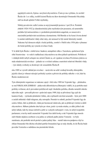 egejských ostrovů, Epirus- navýšení obyvatelstva .Často je mu vyčítáno, že zavlekl
       Řecko do 1.sv.války, rozšířil území Řecka na úkor skomírající Osmanské říše,tehdy
       měl na dosah splnění Velké myšlenky.

       Někdy považován vedle Lenina za nejvýznamnější postavu 1.pol.20.st. Poslední
       období 1928-1932 je charakteristické jeho myšlenkovým posunem, od samotného
       počátku byl antisocialista a v posledním premiérském angažmá, se zasazoval o
       maximální potlačování socialismu a komunismu. Od liberála se ke konci života dostal
       k zastání stabilizační vlády silné ruky, ale nemusel to být nutně fašistický model.
       Nakonec byl donucen odejít z řecké politiky, zemřel v Paříží roku 1936 jako vyhnanec
       do řecké politiky jej vynesla revoluce Gudy

V té době bylo Řecko v době krize: bankrot, neúspěšná válka s Tureckem, společnost byla
silně frustrována – to vede k radikalizaci obyvatelstva na obou pólech společnosti. Politikové
v tehdejší době nebyli schopni nic učinit.Čekalo se, až vypukne revoluce.Pověstnou jiskrou se
stala mladoturecká revoluce – jednalo se o svržení sultána a nastolení relativně liberální vlády
– tyto ideály svobody se dostávají i do sousedního Řecka.R

oku 1909 se vytváří základ pro revoluci – nezávisle na sobě vznikají kroužky důstojníků,
jejichž cílem je vrhnout stávající politický systém a přivést do politiky někoho s vizí, kdo by
Řecko modernizoval.

Tyto důstojnické organizace se nakonec spojí v létě roku 1909 do Vojenské ligy – předsedou
se stal NIKOLAOS ZORBAS – plukovník dělostřelectva.Důstojníci věděli, že je potřeba staré
politiky svrhnout, ale k provedení potřebovali najít vhodného politika, dlouho nemohli nikoho
takového najít – provedli převrat v polovině srpna 1909, kdy se přívrženci ligy sjeli do
kasáren Gudy – východní předměstí Athén, zde si přinutili otevření arsenálů – bylo jich 3000
a zaslali athénské vládě telegram, aby ustoupila. Premiér to odmítl, pochod Vojenské ligy do
centra Athén, lidé se přidávali, vláda jen bezmocně sledovala, jak se přidávají i četníci a další
obyvatelstvo. Během jednoho dne bylo po všem, jenže vyvstala otázka, co dále jelikož zde
nebyl někdo, kdo by situaci dořešil a ještě se vyskytlo nebezpečí v tom, že nebyl rozpuštěn
parlament, a ten by mohl znemožnit Vojenské lize další kroky a tak Vojenská liga musela
začít hledat nějakou osobnost a na jednu ze schůzek padlo jméno Venizela – to bylo
zamítnuto, ale podruhé návrh prošel o jeden jediný hlas – neměl takovou podporu a byl to
občan Osmanské říše (Kréta oficiálně patřila Osmanům) liga se tedy shodla, že do Řecka bude
povolán Venizelos a nabídnou mu premiérské křeslo.
 