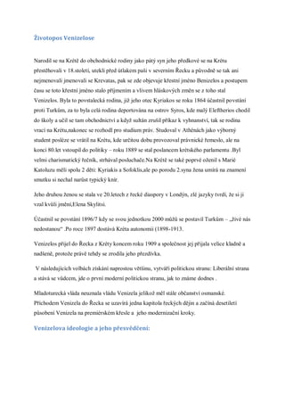 Životopos Venizelose


Narodil se na Krétě do obchodnické rodiny jako pátý syn jeho předkové se na Krétu
přestěhovali v 18.století, utekli před útlakem paši v severním Řecku a původně se tak ani
nejmenovali jmenovali se Krevatas, pak se zde objevuje křestní jméno Benizelos a postupem
času se toto křestní jméno stalo příjmením a vlivem hláskových změn se z toho stal
Venizelos. Byla to povstalecká rodina, již jeho otec Kyriakos se roku 1864 účastnil povstání
proti Turkům, za to byla celá rodina deportována na ostrov Syros, kde malý Eleftherios chodil
do školy a učil se tam obchodnictví a když sultán zrušil příkaz k vyhnanství, tak se rodina
vrací na Krétu,nakonec se rozhodl pro studium práv. Studoval v Athénách jako výborný
student posléze se vrátil na Krétu, kde určitou dobu provozoval právnické řemeslo, ale na
konci 80.let vstoupil do politiky – roku 1889 se stal poslancem krétského parlamentu .Byl
velmi charismatický řečník, strhával posluchače.Na Krétě se také poprvé oženil s Marié
Katoluzu měli spolu 2 děti: Kyriakis a Sofoklis,ale po porodu 2.syna žena umírá na znamení
smutku si nechal narůst typický knír.

Jeho druhou ženou se stala ve 20.letech z řecké diaspory v Londýn, zlé jazyky tvrdí, že si ji
vzal kvůli jmění,Elena Skylitsi.

Účastnil se povstání 1896/7 kdy se svou jednotkou 2000 můžů se postavil Turkům – „živé nás
nedostanou“ .Po roce 1897 dostává Kréta autonomii (1898-1913.

Venizelos přijel do Řecka z Kréty koncem roku 1909 a společnost jej přijala velice kladně a
nadšeně, protože právě tehdy se zrodila jeho přezdívka.

V následujících volbách získání naprostou většinu, vytváří politickou stranu: Liberální strana
a stává se vůdcem, jde o první moderní politickou stranu, jak to známe dodnes .

Mladoturecká vláda neuznala vládu Venizela jelikož měl stále občanství osmanské.
Příchodem Venizela do Řecka se uzavírá jedna kapitola řeckých dějin a začíná desetiletí
působení Venizela na premiérském křesle a jeho modernizační kroky.

Venizelova ideologie a jeho přesvědčení:
 