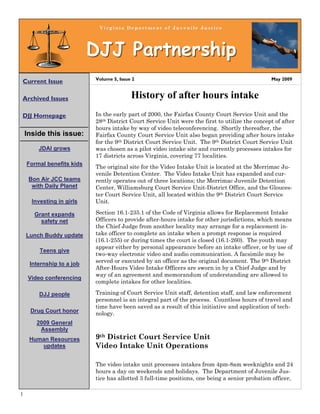 Virginia Department of Juvenile Justice



                           DJJ Partnership
                           Volume 5, Issue 2                                                    May 2009
Current Issue

Archived Issues                           History of after hours intake
DJJ Homepage               In the early part of 2000, the Fairfax County Court Service Unit and the
                           28th District Court Service Unit were the first to utilize the concept of after
                           hours intake by way of video teleconferencing. Shortly thereafter, the
    Inside this issue:     Fairfax County Court Service Unit also began providing after hours intake
                           for the 9th District Court Service Unit. The 9th District Court Service Unit
        JDAI grows         was chosen as a pilot video intake site and currently processes intakes for
                           17 districts across Virginia, covering 77 localities.
    Formal benefits kids
                           The original site for the Video Intake Unit is located at the Merrimac Ju-
                           venile Detention Center. The Video Intake Unit has expanded and cur-
     Bon Air JCC teams     rently operates out of three locations; the Merrimac Juvenile Detention
      with Daily Planet    Center, Williamsburg Court Service Unit-District Office, and the Glouces-
                           ter Court Service Unit, all located within the 9th District Court Service
      Investing in girls   Unit.

       Grant expands       Section 16.1-235.1 of the Code of Virginia allows for Replacement Intake
         safety net        Officers to provide after-hours intake for other jurisdictions, which means
                           the Chief Judge from another locality may arrange for a replacement in-
    Lunch Buddy update     take officer to complete an intake when a prompt response is required
                           (16.1-255) or during times the court is closed (16.1-260). The youth may
                           appear either by personal appearance before an intake officer, or by use of
         Teens give
                           two-way electronic video and audio communication. A facsimile may be
     Internship to a job   served or executed by an officer as the original document. The 9th District
                           After-Hours Video Intake Officers are sworn in by a Chief Judge and by
                           way of an agreement and memorandum of understanding are allowed to
     Video conferencing
                           complete intakes for other localities.

        DJJ people         Training of Court Service Unit staff, detention staff, and law enforcement
                           personnel is an integral part of the process. Countless hours of travel and
                           time have been saved as a result of this initiative and application of tech-
     Drug Court honor      nology.
       2009 General
        Assembly
     Human Resources       9th District Court Service Unit
        updates            Video Intake Unit Operations

                           The video intake unit processes intakes from 4pm-8am weeknights and 24
                           hours a day on weekends and holidays. The Department of Juvenile Jus-
                           tice has allotted 3 full-time positions, one being a senior probation officer,

1
 