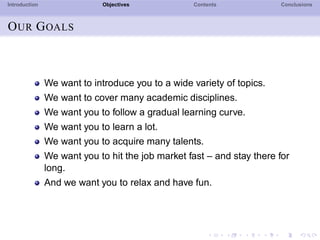 Introduction Objectives Contents Conclusions
OUR GOALS
We want to introduce you to a wide variety of topics.
We want to cover many academic disciplines.
We want you to follow a gradual learning curve.
We want you to learn a lot.
We want you to acquire many talents.
We want you to hit the job market fast – and stay there for
long.
And we want you to relax and have fun.
 