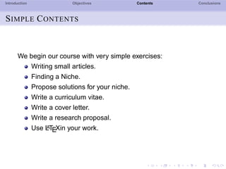 Introduction Objectives Contents Conclusions
SIMPLE CONTENTS
We begin our course with very simple exercises:
Writing small articles.
Finding a Niche.
Propose solutions for your niche.
Write a curriculum vitae.
Write a cover letter.
Write a research proposal.
Use LATEXin your work.
 