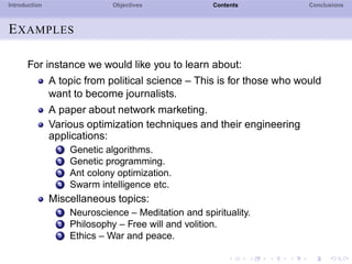 Introduction Objectives Contents Conclusions
EXAMPLES
For instance we would like you to learn about:
A topic from political science – This is for those who would
want to become journalists.
A paper about network marketing.
Various optimization techniques and their engineering
applications:
1 Genetic algorithms.
2 Genetic programming.
3 Ant colony optimization.
4 Swarm intelligence etc.
Miscellaneous topics:
1 Neuroscience – Meditation and spirituality.
2 Philosophy – Free will and volition.
3 Ethics – War and peace.
 