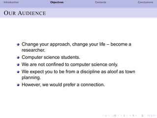 Introduction Objectives Contents Conclusions
OUR AUDIENCE
Change your approach, change your life – become a
researcher.
Computer science students.
We are not conﬁned to computer science only.
We expect you to be from a discipline as aloof as town
planning.
However, we would prefer a connection.
 